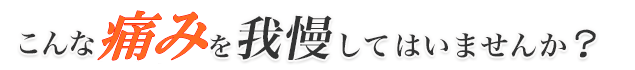 あなたはこんな痛みを我慢してはいませんか